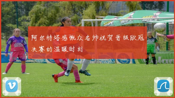 阿尔特塔感慨众名帅祝贺晋级欧冠决赛的温暖时刻