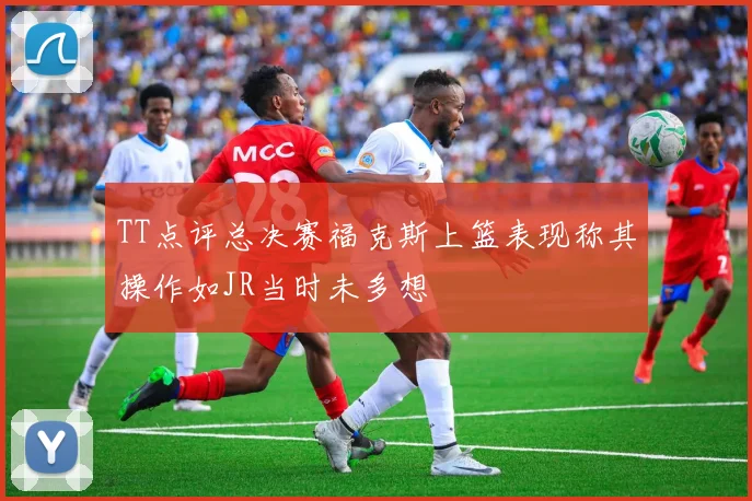TT点评总决赛福克斯上篮表现称其操作如JR当时未多想