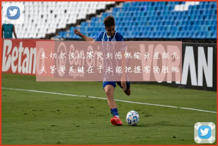 米切尔谈比赛失利感慨输分差距无关紧要关键在于未能把握客场胜机
