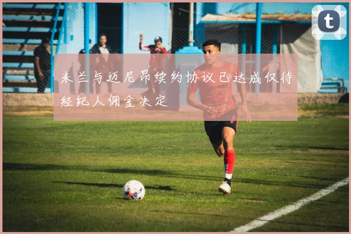 米兰与迈尼昂续约协议已达成仅待经纪人佣金决定