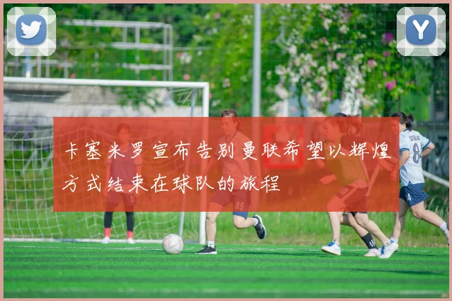 卡塞米罗宣布告别曼联希望以辉煌方式结束在球队的旅程