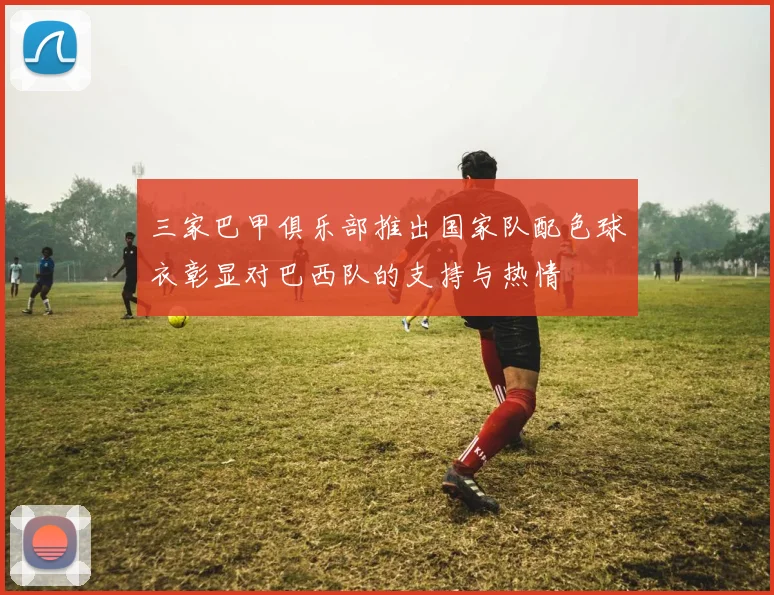 三家巴甲俱乐部推出国家队配色球衣彰显对巴西队的支持与热情