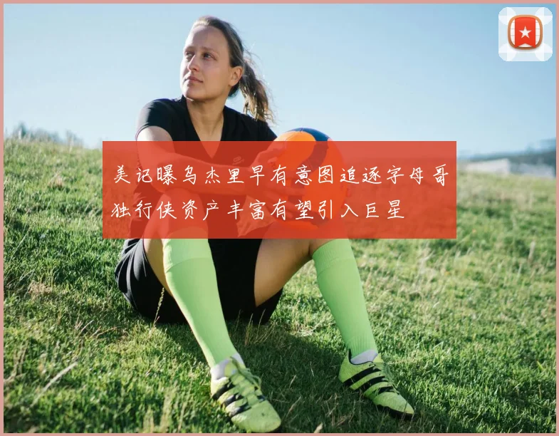 美记曝乌杰里早有意图追逐字母哥独行侠资产丰富有望引入巨星