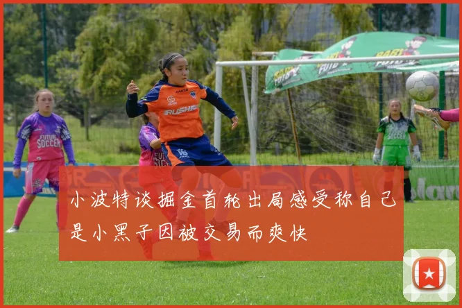 小波特谈掘金首轮出局感受称自己是小黑子因被交易而爽快
