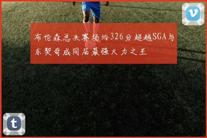 布伦森总决赛场均326分超越SGA与东契奇成同届最强火力之王