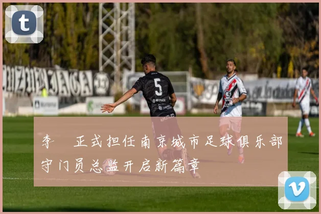 李勣正式担任南京城市足球俱乐部守门员总监开启新篇章
