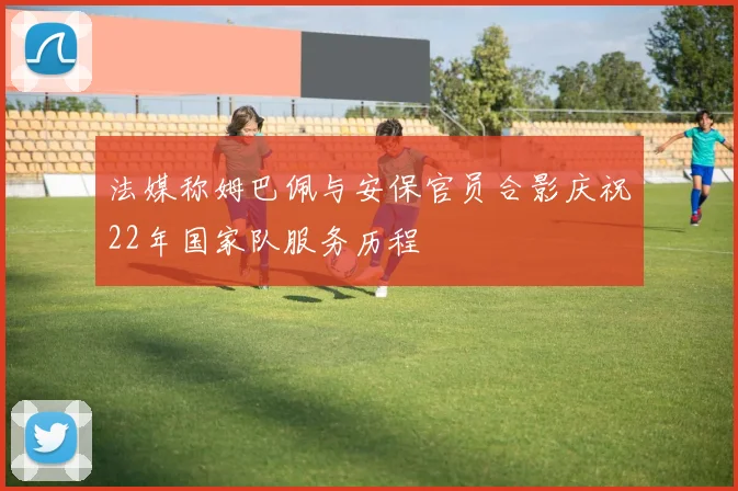 法媒称姆巴佩与安保官员合影庆祝22年国家队服务历程