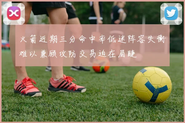 火箭近期三分命中率低迷阵容失衡难以兼顾攻防交易迫在眉睫