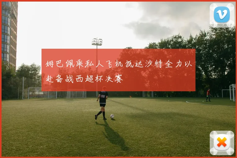 姆巴佩乘私人飞机抵达沙特全力以赴备战西超杯决赛