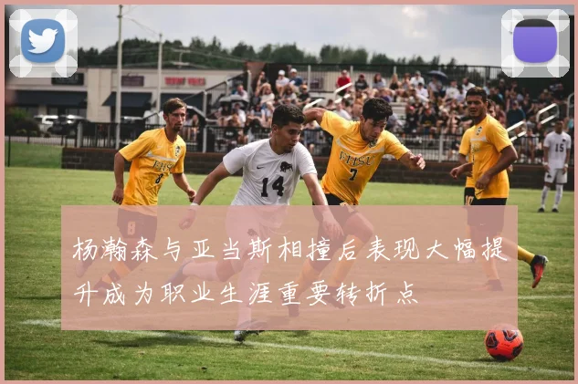 杨瀚森与亚当斯相撞后表现大幅提升成为职业生涯重要转折点
