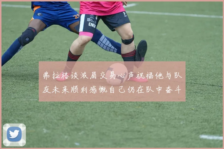 弗拉格谈浓眉交易心声祝福他与队友未来顺利感慨自己仍在队中奋斗