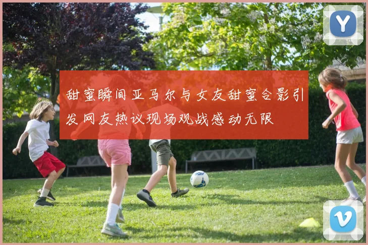 甜蜜瞬间亚马尔与女友甜蜜合影引发网友热议现场观战感动无限