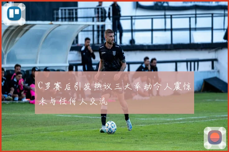 C罗赛后引发热议三大举动令人震惊未与任何人交流