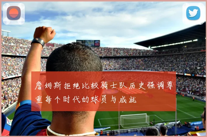 詹姆斯拒绝比较骑士队历史强调尊重每个时代的球员与成就