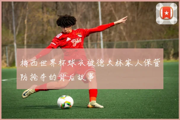 梅西世界杯球衣被德夫林家人保管防抢夺的背后故事