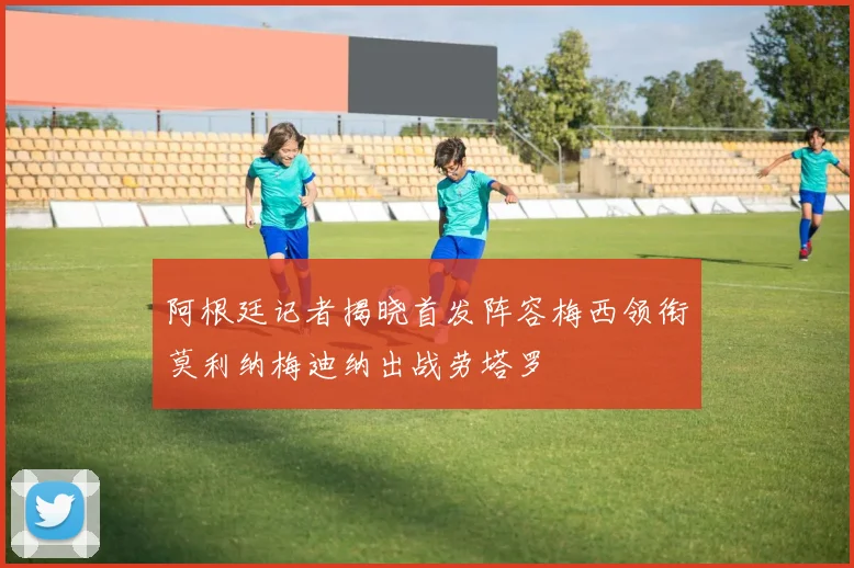 阿根廷记者揭晓首发阵容梅西领衔莫利纳梅迪纳出战劳塔罗