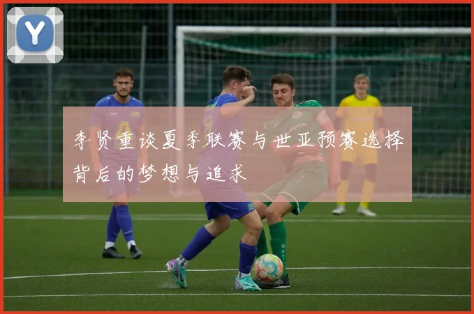 李贤重谈夏季联赛与世亚预赛选择背后的梦想与追求