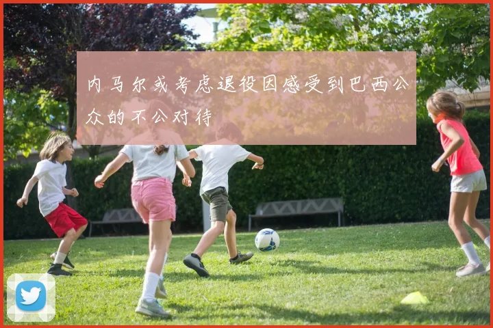 内马尔或考虑退役因感受到巴西公众的不公对待