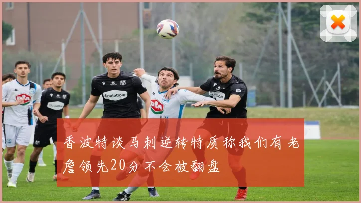 香波特谈马刺逆转特质称我们有老詹领先20分不会被翻盘