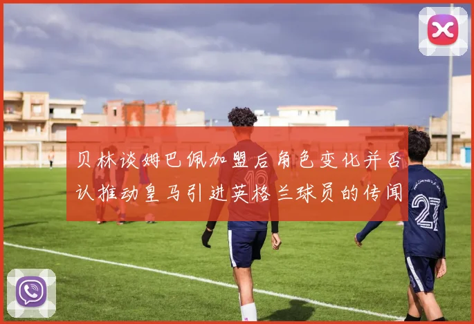 贝林谈姆巴佩加盟后角色变化并否认推动皇马引进英格兰球员的传闻