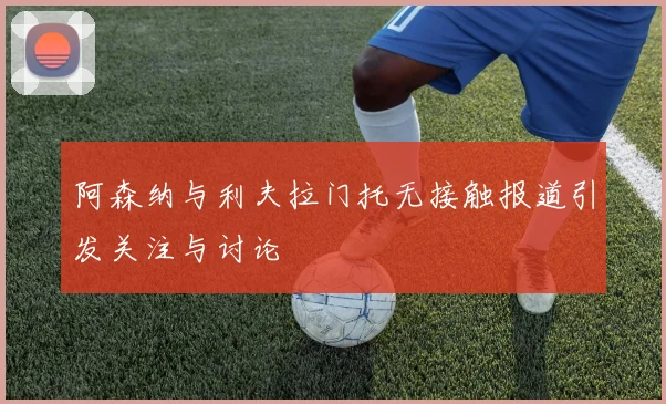 阿森纳与利夫拉门托无接触报道引发关注与讨论